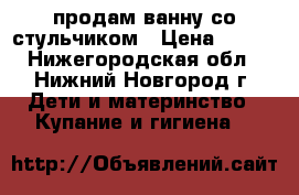 продам ванну со стульчиком › Цена ­ 300 - Нижегородская обл., Нижний Новгород г. Дети и материнство » Купание и гигиена   